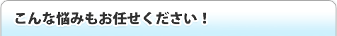 こんな悩みもお任せ下さい！